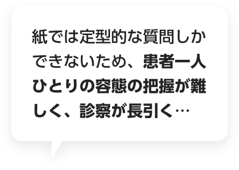 紙では定型的な質問しかできないため、患者一人ひとりの容態の把握が難しく、診察が長引く…