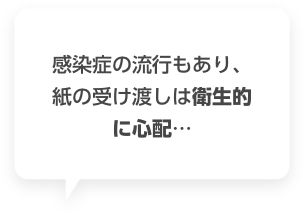 感染症の流行もあり、紙の受け渡しは衛生的に心配…